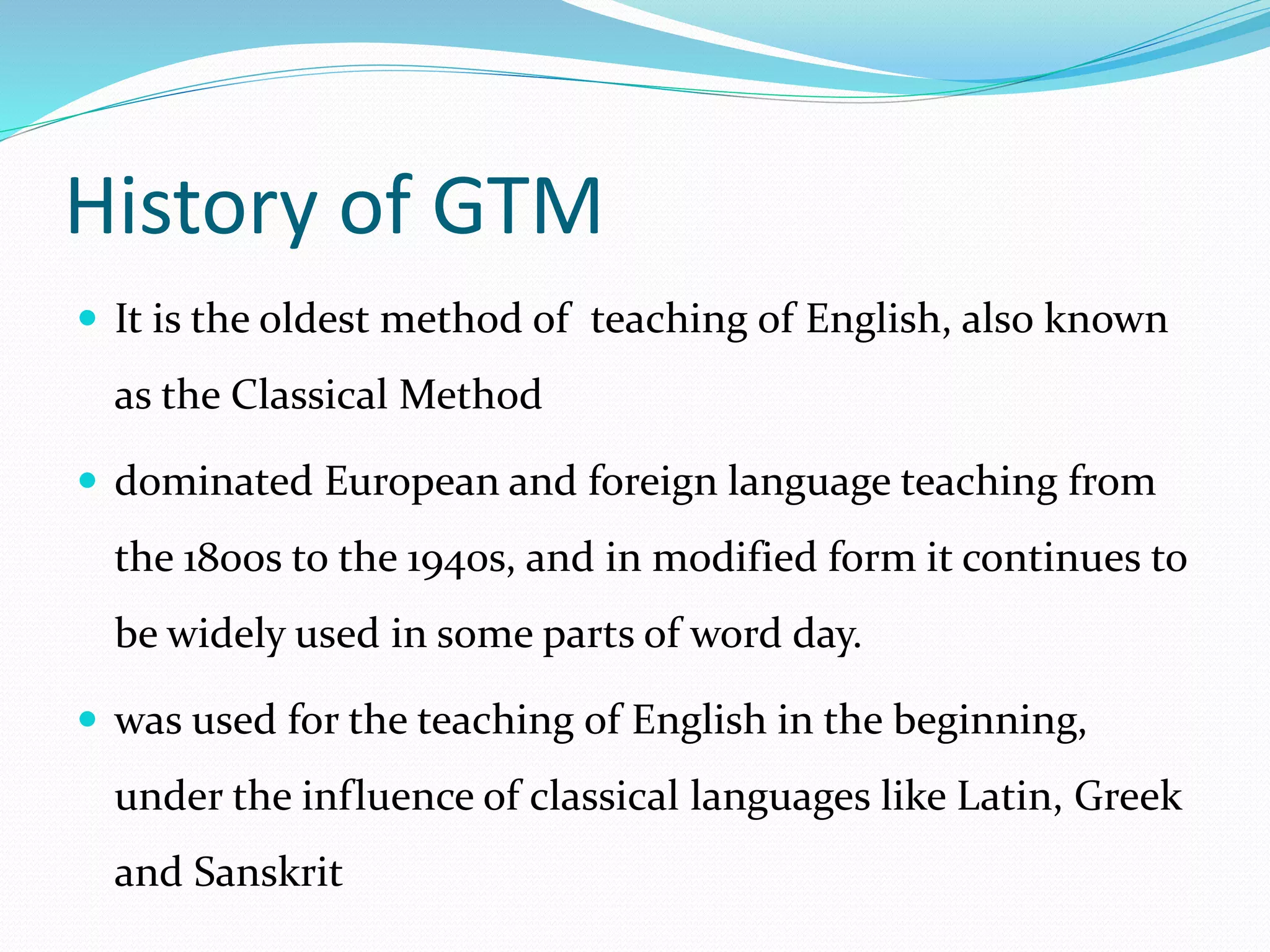 History of GTM 
 It is the oldest method of teaching of English, also known 
as the Classical Method 
 dominated European and foreign language teaching from 
the 1800s to the 1940s, and in modified form it continues to 
be widely used in some parts of word day. 
 was used for the teaching of English in the beginning, 
under the influence of classical languages like Latin, Greek 
and Sanskrit 
 