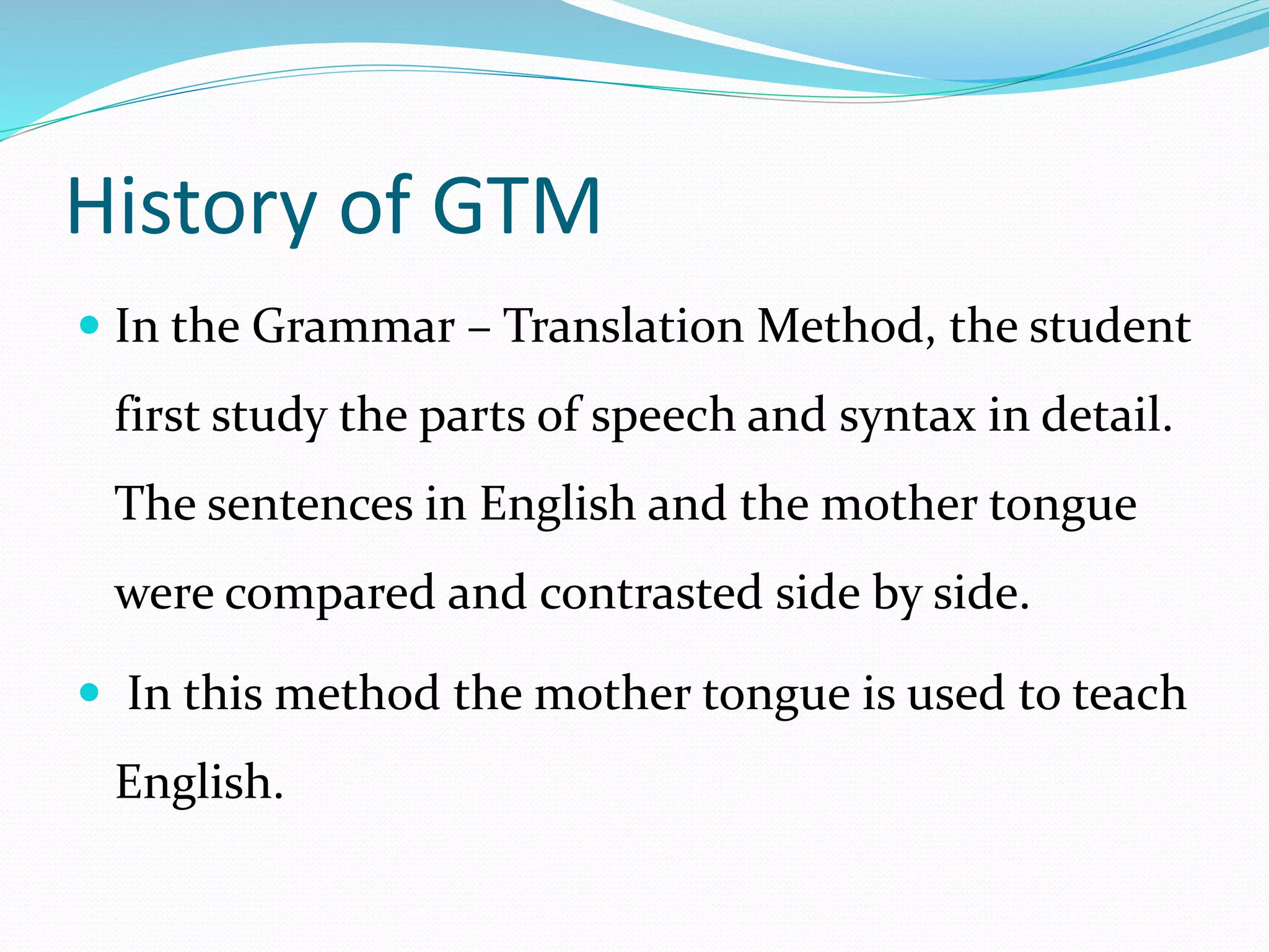 History of GTM 
 In the Grammar – Translation Method, the student 
first study the parts of speech and syntax in detail. 
The sentences in English and the mother tongue 
were compared and contrasted side by side. 
 In this method the mother tongue is used to teach 
English. 
 