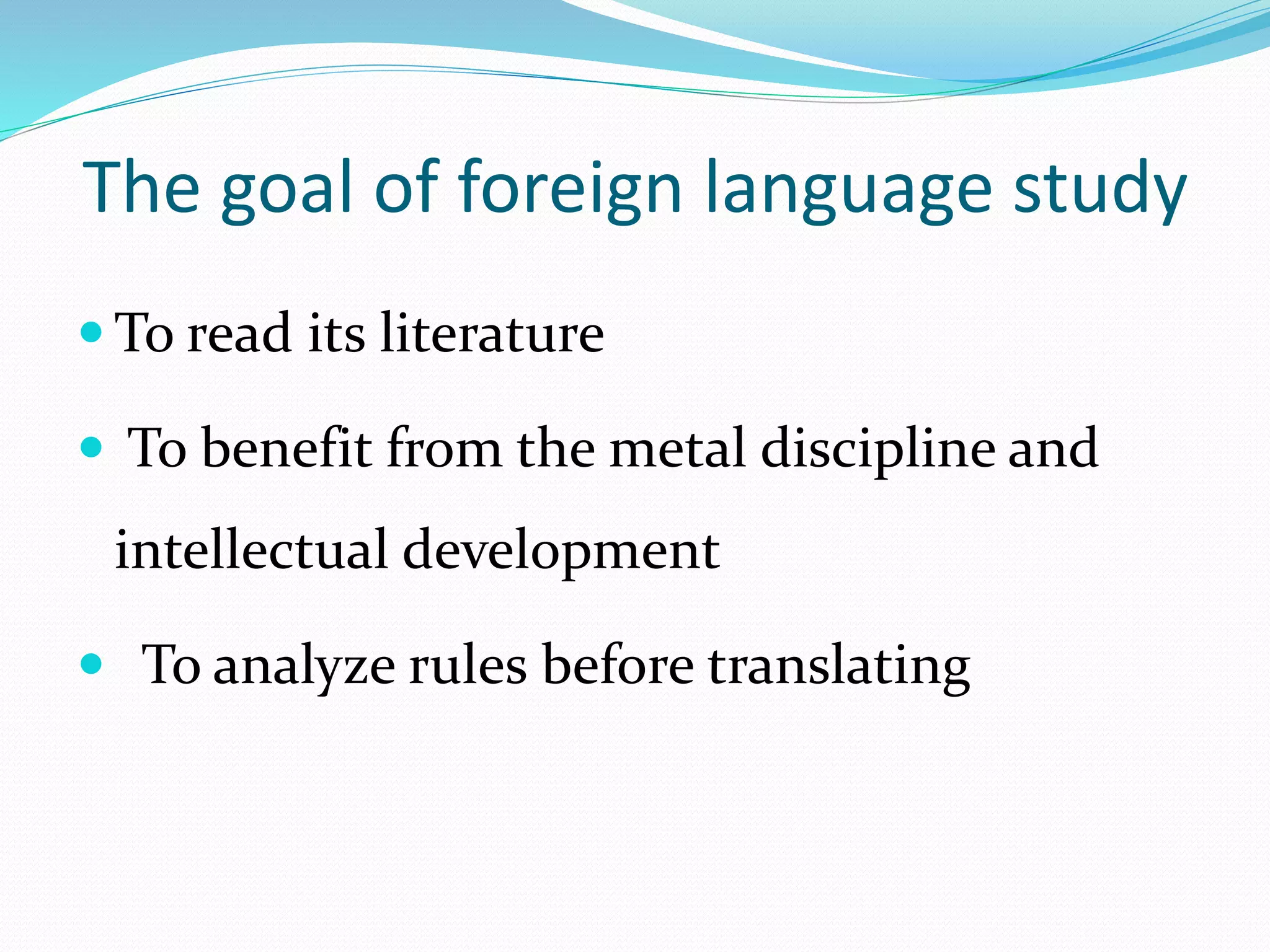 The goal of foreign language study 
To read its literature 
 To benefit from the metal discipline and 
intellectual development 
 To analyze rules before translating 
 