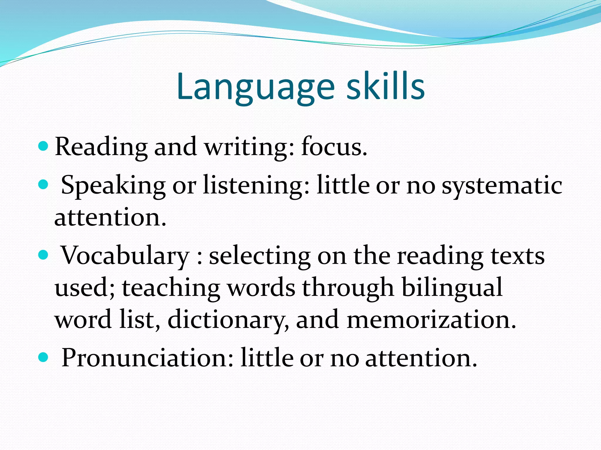 Language skills 
Reading and writing: focus. 
 Speaking or listening: little or no systematic 
attention. 
 Vocabulary : selecting on the reading texts 
used; teaching words through bilingual 
word list, dictionary, and memorization. 
 Pronunciation: little or no attention. 
 