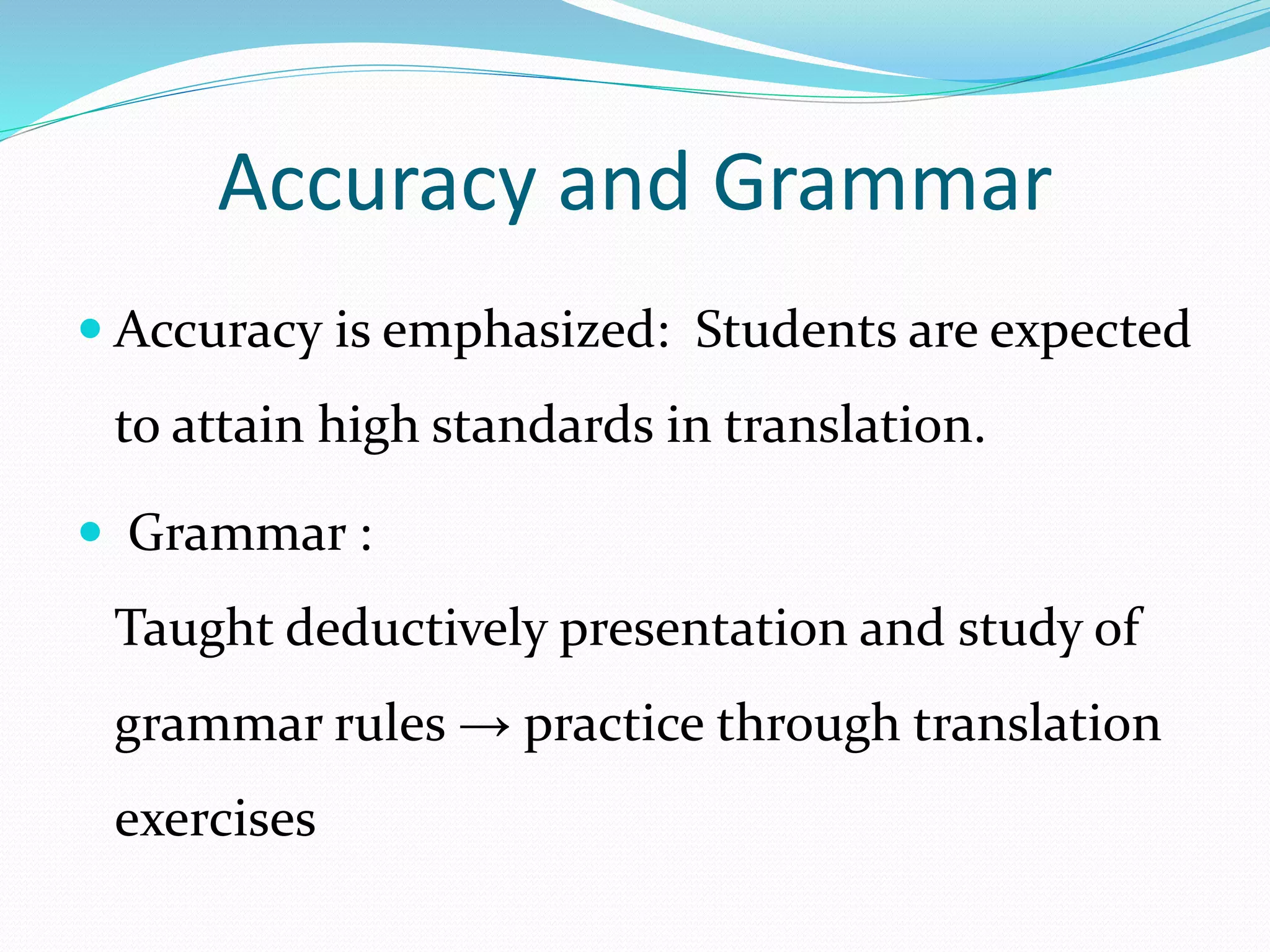 Accuracy and Grammar 
 Accuracy is emphasized: Students are expected 
to attain high standards in translation. 
 Grammar : 
Taught deductively presentation and study of 
grammar rules → practice through translation 
exercises 
 