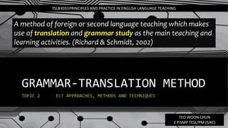 GRAMMAR-TRANSLATION METHOD
TOPIC 2 ELT APPROACHES, METHODS AND TECHNIQUES
TSLB3033PRINCIPLES AND PRACTICE IN ENGLISH LANGUAGE TEACHING
A method of foreign or second language teaching which makes
use of translation and grammar study as the main teaching and
learning activities. (Richard & Schmidt, 2002)
TEO WOON CHUN
2 PISMP TESL/PM (SJKC)
 