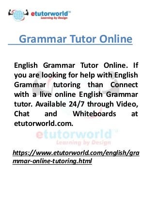 Grammar Tutor Online
English Grammar Tutor Online. If
you are looking for help with English
Grammar tutoring than Connect
with a live online English Grammar
tutor. Available 24/7 through Video,
Chat and Whiteboards at
etutorworld.com.
https://www.etutorworld.com/english/gra
mmar-online-tutoring.html
 