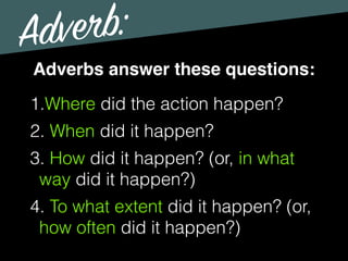 Adverb:
Adverbs answer these questions:
1.Where did the action happen?
2. When did it happen?
3. How did it happen? (or, in what
way did it happen?)
4. To what extent did it happen? (or,
how often did it happen?)
 