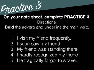 Practice 3
Directions:
Bold the adverb and underline the main verb.
On your note sheet, complete PRACTICE 3.
1. I visit my friend frequently.
2. I soon saw my friend.
3. My friend was standing there.
4. I hardly recognized my friend.
5. He tragically forgot to shave.
 
