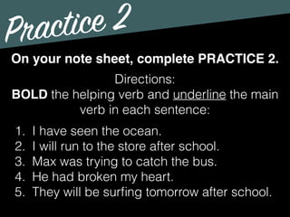 Practice 2
Directions:
BOLD the helping verb and underline the main
verb in each sentence:
On your note sheet, complete PRACTICE 2.
1. I have seen the ocean.
2. I will run to the store after school.
3. Max was trying to catch the bus.
4. He had broken my heart.
5. They will be surﬁng tomorrow after school.
 