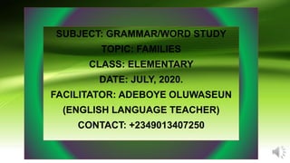 SUBJECT: GRAMMAR/WORD STUDY
TOPIC: FAMILIES
CLASS: ELEMENTARY
DATE: JULY, 2020.
FACILITATOR: ADEBOYE OLUWASEUN
(ENGLISH LANGUAGE TEACHER)
CONTACT: +2349013407250
 