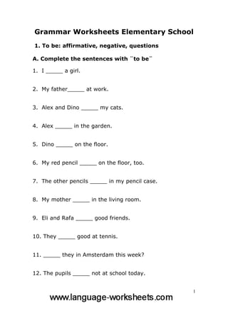 Grammar Worksheets Elementary School
1. To be: affirmative, negative, questions

A. Complete the sentences with ¨to be¨

1. I _____ a girl.


2. My father_____ at work.


3. Alex and Dino _____ my cats.


4. Alex _____ in the garden.


5. Dino _____ on the floor.


6. My red pencil _____ on the floor, too.


7. The other pencils _____ in my pencil case.


8. My mother _____ in the living room.


9. Eli and Rafa _____ good friends.


10. They _____ good at tennis.


11. _____ they in Amsterdam this week?


12. The pupils _____ not at school today.


                                                1
 
