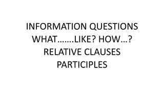 INFORMATION QUESTIONS
WHAT…….LIKE? HOW…?
RELATIVE CLAUSES
PARTICIPLES
 