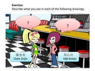Exercise:
Describe what you see in each of the following drawings.
陳金金
Chén Jīnjīn
馬心貝
Mǎ Xīnbèi
?
?
 