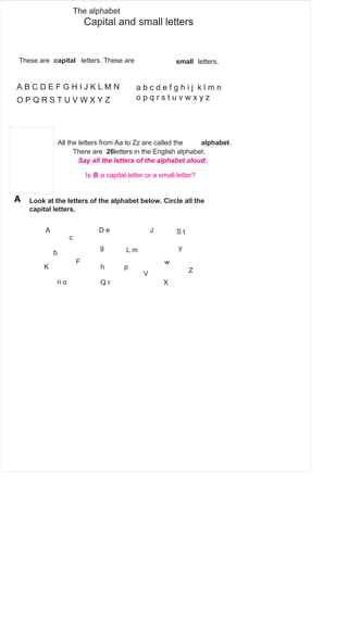 The alphabet 
Capital and small letters 
These are capital letters. These are small letters. 
A B C D E F G H I J K L M N a b c d e f g h i j k l m n 
o p O P Q R S T U V W X Y Z q r s t u v w x y z 
All the letters from Aa to Zz are called the alphabet. 
There are 26letters in the English alphabet. 
Say all the letters of the alphabet aloud. 
Is B a capital letter or a small letter? 
A Look at the letters of the alphabet below. Circle all the 
Download all 10 (grades 1 to 10) 
grammar books from 
http://grammar.wordzila.com 
FREE! 
capital letters. 
A D e J S t 
c 
b g L m y 
F w 
K h p Z V 
n o Q r X 
 