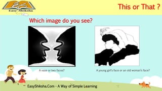Which image do you see? 
A vase or two faces? 
A young girl’s face or an old woman’s face? 
EasyShiksha.Com - A Way of Simple Learning 
This or That ? 
 