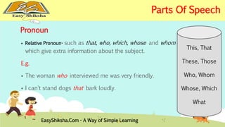 Pronoun 
 Relative Pronoun- such as that, who, which, whose and whom 
which give extra information about the subject. 
E.g. 
 The woman who interviewed me was very friendly. 
 I can't stand dogs that bark loudly. 
This, That 
These, Those 
Who, Whom 
Whose, Which 
What 
EasyShiksha.Com - A Way of Simple Learning 
Parts Of Speech 
 