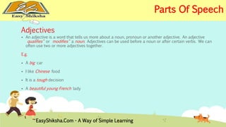 Adjectives 
 An adjective is a word that tells us more about a noun, pronoun or another adjective. An adjective 
"qualifies" or "modifies" a noun. Adjectives can be used before a noun or after certain verbs. We can 
often use two or more adjectives together. 
E.g. 
 A big car 
 I like Chinese food 
 It is a tough decision 
 A beautiful young French lady 
EasyShiksha.Com - A Way of Simple Learning 
Parts Of Speech 
 