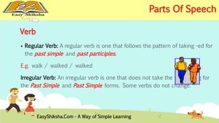 Verb 
 Regular Verb: A regular verb is one that follows the pattern of taking -ed for 
the past simple and past participles. 
E.g. walk / walked / walked 
Irregular Verb: An irregular verb is one that does not take the -ed ending for 
the Past Simple and Past Simple forms. Some verbs do not change. 
EasyShiksha.Com - A Way of Simple Learning 
Parts Of Speech 
 
