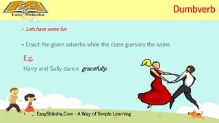  Lets have some fun 
 Enact the given adverbs while the class guesses the same. 
E.g. 
Harry and Sally dance gracefully. 
EasyShiksha.Com - A Way of Simple Learning 
Dumbverb 
 