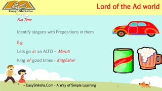 Fun Time 
Identify slogans with Prepositions in them 
E.g. 
Lets go in an ALTO – Maruti 
King of good times - Kingfisher 
EasyShiksha.Com - A Way of Simple Learning 
Lord of the Ad world 
 