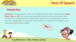 Interjection 
 Interjection: is a big name for a little word. Interjections are short exclamations like Hello!, 
Bravo!, Alas! or Ah! They have no real grammatical value but we use them quite often, 
usually more in speaking than in writing. When interjections are inserted into a sentence, 
they have no grammatical connection to the sentence. An interjection is followed by an 
exclamation mark (!) when written. 
EasyShiksha.Com - A Way of Simple Learning 
Parts Of Speech 
 