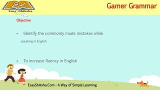 Objective 
 Identify the commonly made mistakes while 
speaking in English 
 To increase fluency in English 
EasyShiksha.Com - A Way of Simple Learning 
Gamer Grammar 
 