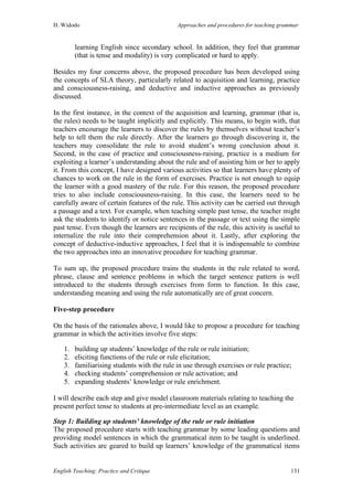 H. Widodo Approaches and procedures for teaching grammar
English Teaching: Practice and Critique 131
learning English since secondary school. In addition, they feel that grammar
(that is tense and modality) is very complicated or hard to apply.
Besides my four concerns above, the proposed procedure has been developed using
the concepts of SLA theory, particularly related to acquisition and learning, practice
and consciousness-raising, and deductive and inductive approaches as previously
discussed.
In the first instance, in the context of the acquisition and learning, grammar (that is,
the rules) needs to be taught implicitly and explicitly. This means, to begin with, that
teachers encourage the learners to discover the rules by themselves without teacher’s
help to tell them the rule directly. After the learners go through discovering it, the
teachers may consolidate the rule to avoid student’s wrong conclusion about it.
Second, in the case of practice and consciousness-raising, practice is a medium for
exploiting a learner’s understanding about the rule and of assisting him or her to apply
it. From this concept, I have designed various activities so that learners have plenty of
chances to work on the rule in the form of exercises. Practice is not enough to equip
the learner with a good mastery of the rule. For this reason, the proposed procedure
tries to also include consciousness-raising. In this case, the learners need to be
carefully aware of certain features of the rule. This activity can be carried out through
a passage and a text. For example, when teaching simple past tense, the teacher might
ask the students to identify or notice sentences in the passage or text using the simple
past tense. Even though the learners are recipients of the rule, this activity is useful to
internalize the rule into their comprehension about it. Lastly, after exploring the
concept of deductive-inductive approaches, I feel that it is indispensable to combine
the two approaches into an innovative procedure for teaching grammar.
To sum up, the proposed procedure trains the students in the rule related to word,
phrase, clause and sentence problems in which the target sentence pattern is well
introduced to the students through exercises from form to function. In this case,
understanding meaning and using the rule automatically are of great concern.
Five-step procedure
On the basis of the rationales above, I would like to propose a procedure for teaching
grammar in which the activities involve five steps:
1. building up students’ knowledge of the rule or rule initiation;
2. eliciting functions of the rule or rule elicitation;
3. familiarising students with the rule in use through exercises or rule practice;
4. checking students’ comprehension or rule activation; and
5. expanding students’ knowledge or rule enrichment.
I will describe each step and give model classroom materials relating to teaching the
present perfect tense to students at pre-intermediate level as an example.
Step 1: Building up students’ knowledge of the rule or rule initiation
The proposed procedure starts with teaching grammar by some leading questions and
providing model sentences in which the grammatical item to be taught is underlined.
Such activities are geared to build up learners’ knowledge of the grammatical items
 