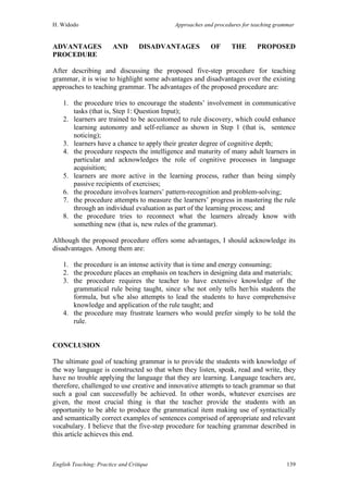 H. Widodo Approaches and procedures for teaching grammar
English Teaching: Practice and Critique 139
ADVANTAGES AND DISADVANTAGES OF THE PROPOSED
PROCEDURE
After describing and discussing the proposed five-step procedure for teaching
grammar, it is wise to highlight some advantages and disadvantages over the existing
approaches to teaching grammar. The advantages of the proposed procedure are:
1. the procedure tries to encourage the students’ involvement in communicative
tasks (that is, Step 1: Question Input);
2. learners are trained to be accustomed to rule discovery, which could enhance
learning autonomy and self-reliance as shown in Step 1 (that is, sentence
noticing);
3. learners have a chance to apply their greater degree of cognitive depth;
4. the procedure respects the intelligence and maturity of many adult learners in
particular and acknowledges the role of cognitive processes in language
acquisition;
5. learners are more active in the learning process, rather than being simply
passive recipients of exercises;
6. the procedure involves learners’ pattern-recognition and problem-solving;
7. the procedure attempts to measure the learners’ progress in mastering the rule
through an individual evaluation as part of the learning process; and
8. the procedure tries to reconnect what the learners already know with
something new (that is, new rules of the grammar).
Although the proposed procedure offers some advantages, I should acknowledge its
disadvantages. Among them are:
1. the procedure is an intense activity that is time and energy consuming;
2. the procedure places an emphasis on teachers in designing data and materials;
3. the procedure requires the teacher to have extensive knowledge of the
grammatical rule being taught, since s/he not only tells her/his students the
formula, but s/he also attempts to lead the students to have comprehensive
knowledge and application of the rule taught; and
4. the procedure may frustrate learners who would prefer simply to be told the
rule.
CONCLUSION
The ultimate goal of teaching grammar is to provide the students with knowledge of
the way language is constructed so that when they listen, speak, read and write, they
have no trouble applying the language that they are learning. Language teachers are,
therefore, challenged to use creative and innovative attempts to teach grammar so that
such a goal can successfully be achieved. In other words, whatever exercises are
given, the most crucial thing is that the teacher provide the students with an
opportunity to be able to produce the grammatical item making use of syntactically
and semantically correct examples of sentences comprised of appropriate and relevant
vocabulary. I believe that the five-step procedure for teaching grammar described in
this article achieves this end.
 
