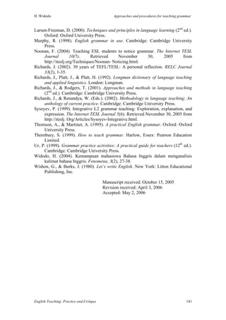 H. Widodo Approaches and procedures for teaching grammar
English Teaching: Practice and Critique 141
Larsen-Freeman, D. (2000). Techniques and principles in language learning (2nd
ed.).
Oxford: Oxford University Press.
Murphy, R. (1998). English grammar in use. Cambridge: Cambridge University
Press.
Noonan, F. (2004). Teaching ESL students to notice grammar. The Internet TESL
Journal 10(7). Retrieved November 30, 2005 from
http://iteslj.org/Techniques/Noonan- Noticing.html.
Richards, J. (2002). 30 years of TEFL/TESL: A personal reflection. RELC Journal
33(2), 1-35.
Richards, J., Platt, J., & Platt, H. (1992). Longman dictionary of language teaching
and applied linguistics. London: Longman.
Richards, J., & Rodgers, T. (2001). Approaches and methods in language teaching
(2nd
ed.). Cambridge: Cambridge University Press.
Richards, J., & Renandya, W. (Eds.). (2002). Methodology in language teaching: An
anthology of current practice. Cambridge: Cambridge University Press.
Sysoyev, P. (1999). Integrative L2 grammar teaching: Exploration, explanation, and
expression. The Internet TESL Journal 5(6). Retrieved November 30, 2005 from
http://iteslj. Org/Articles/Sysoyev-Integrative.html.
Thomson, A., & Martinet, A. (1995). A practical English grammar. Oxford: Oxford
University Press.
Thornbury, S. (1999). How to teach grammar. Harlow, Essex: Pearson Education
Limited.
Ur, P. (1999). Grammar practice activities: A practical guide for teachers (12th
ed.).
Cambridge: Cambridge University Press.
Widodo, H. (2004). Kemampuan mahasiswa Bahasa Inggris dalam menganalisis
kalimat bahasa Inggris. Fenomena, 3(2), 27-38.
Wishon, G., & Burks, J. (1980). Let’s write English. New York: Litton Educational
Publishing, Inc.
Manuscript received: October 15, 2005
Revision received: April 3, 2006
Accepted: May 2, 2006
 