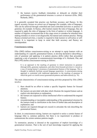 H. Widodo Approaches and procedures for teaching grammar
English Teaching: Practice and Critique 124
5. the learners receive feedback (immediate or delayed) on whether their
performance of the grammatical structure is correct or incorrect (Ellis, 2002;
Richards, 2002).
It is generally accepted that practice can facilitate accuracy and fluency. In this
regard, accuracy focuses on correct use of language (for example, rules of language).
This can be achieved through controlled and semi-controlled activities or practice of
grammar, for example. In fluency, after learners master the rules of language, they are
required to apply the rules of language in the form of spoken or written language. A
number of linguists recommend that at this stage errors or mistakes be tolerated since
making mistakes or errors is not disgraceful, but natural and common practice. During
fluency-oriented activities, a teacher is required to help learners to self-notice or self-
correct. It is important to keep in mind that both accuracy and fluency are
interdependent.
Consciousness-raising
Ellis (2002) defines consciousness-raising as an attempt to equip learners with an
understanding of a specific grammatical feature, to develop declarative (describing a
rule of grammar and applying it in pattern practice drills) rather than procedural
(applying a rule of grammar in communication) knowledge of it. Richards, Plat, and
Plat (1992) define consciousness-raising as follows:
It is an approach to the teaching of grammar in which instruction in grammar
(through drills, grammar explanation, and other form-focused activities) is viewed as
a way of raising learner’s awareness of grammatical features of the language. This is
thought to indirectly facilitate second language acquisition. A consciousness-raising
approach is contrasted with traditional approaches to the teaching of grammar in
which the goal is to instill correct grammatical patterns and habits directly (p. 78).
The main characteristics of consciousness-raising activities proposed by Ellis (2002)
involve:
1. there should be an effort to isolate a specific linguistic feature for focused
attention;
2. the learners are provided with data which illustrate the targeted feature and an
explicit rule description or explanation;
3. the learners are expected to utilize intellectual effort to understand the targeted
feature;
4. misunderstanding or incomplete understanding of the grammatical structure by
the learners leads to clarification in the form of further data and description or
explanation; and
5. learners are required (though not crucial) to articulate the rule describing the
grammatical feature.
In short, in consciousness-raising, learners are required to notice a certain feature of
language (that is, sentence patterns), but there is no requirement to produce or
communicate the certain sentence patterns taught.
To summarize, practice is directed at the acquisition of implicit knowledge of a
grammatical structure. That is the sort of tacit knowledge required for applying the
 