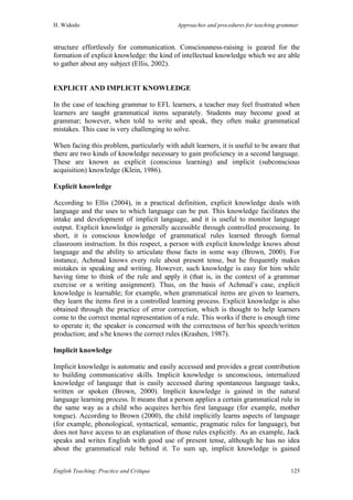 H. Widodo Approaches and procedures for teaching grammar
English Teaching: Practice and Critique 125
structure effortlessly for communication. Consciousness-raising is geared for the
formation of explicit knowledge: the kind of intellectual knowledge which we are able
to gather about any subject (Ellis, 2002).
EXPLICIT AND IMPLICIT KNOWLEDGE
In the case of teaching grammar to EFL learners, a teacher may feel frustrated when
learners are taught grammatical items separately. Students may become good at
grammar; however, when told to write and speak, they often make grammatical
mistakes. This case is very challenging to solve.
When facing this problem, particularly with adult learners, it is useful to be aware that
there are two kinds of knowledge necessary to gain proficiency in a second language.
These are known as explicit (conscious learning) and implicit (subconscious
acquisition) knowledge (Klein, 1986).
Explicit knowledge
According to Ellis (2004), in a practical definition, explicit knowledge deals with
language and the uses to which language can be put. This knowledge facilitates the
intake and development of implicit language, and it is useful to monitor language
output. Explicit knowledge is generally accessible through controlled processing. In
short, it is conscious knowledge of grammatical rules learned through formal
classroom instruction. In this respect, a person with explicit knowledge knows about
language and the ability to articulate those facts in some way (Brown, 2000). For
instance, Achmad knows every rule about present tense, but he frequently makes
mistakes in speaking and writing. However, such knowledge is easy for him while
having time to think of the rule and apply it (that is, in the context of a grammar
exercise or a writing assignment). Thus, on the basis of Achmad’s case, explicit
knowledge is learnable; for example, when grammatical items are given to learners,
they learn the items first in a controlled learning process. Explicit knowledge is also
obtained through the practice of error correction, which is thought to help learners
come to the correct mental representation of a rule. This works if there is enough time
to operate it; the speaker is concerned with the correctness of her/his speech/written
production; and s/he knows the correct rules (Krashen, 1987).
Implicit knowledge
Implicit knowledge is automatic and easily accessed and provides a great contribution
to building communicative skills. Implicit knowledge is unconscious, internalized
knowledge of language that is easily accessed during spontaneous language tasks,
written or spoken (Brown, 2000). Implicit knowledge is gained in the natural
language learning process. It means that a person applies a certain grammatical rule in
the same way as a child who acquires her/his first language (for example, mother
tongue). According to Brown (2000), the child implicitly learns aspects of language
(for example, phonological, syntactical, semantic, pragmatic rules for language), but
does not have access to an explanation of those rules explicitly. As an example, Jack
speaks and writes English with good use of present tense, although he has no idea
about the grammatical rule behind it. To sum up, implicit knowledge is gained
 