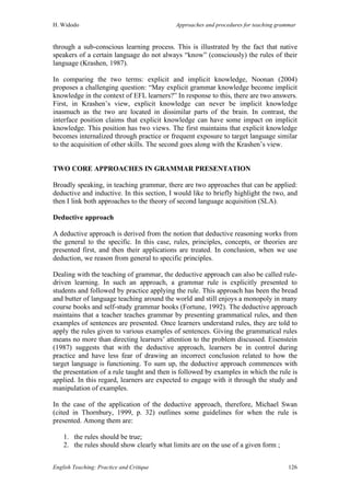 H. Widodo Approaches and procedures for teaching grammar
English Teaching: Practice and Critique 126
through a sub-conscious learning process. This is illustrated by the fact that native
speakers of a certain language do not always “know” (consciously) the rules of their
language (Krashen, 1987).
In comparing the two terms: explicit and implicit knowledge, Noonan (2004)
proposes a challenging question: “May explicit grammar knowledge become implicit
knowledge in the context of EFL learners?” In response to this, there are two answers.
First, in Krashen’s view, explicit knowledge can never be implicit knowledge
inasmuch as the two are located in dissimilar parts of the brain. In contrast, the
interface position claims that explicit knowledge can have some impact on implicit
knowledge. This position has two views. The first maintains that explicit knowledge
becomes internalized through practice or frequent exposure to target language similar
to the acquisition of other skills. The second goes along with the Krashen’s view.
TWO CORE APPROACHES IN GRAMMAR PRESENTATION
Broadly speaking, in teaching grammar, there are two approaches that can be applied:
deductive and inductive. In this section, I would like to briefly highlight the two, and
then I link both approaches to the theory of second language acquisition (SLA).
Deductive approach
A deductive approach is derived from the notion that deductive reasoning works from
the general to the specific. In this case, rules, principles, concepts, or theories are
presented first, and then their applications are treated. In conclusion, when we use
deduction, we reason from general to specific principles.
Dealing with the teaching of grammar, the deductive approach can also be called rule-
driven learning. In such an approach, a grammar rule is explicitly presented to
students and followed by practice applying the rule. This approach has been the bread
and butter of language teaching around the world and still enjoys a monopoly in many
course books and self-study grammar books (Fortune, 1992). The deductive approach
maintains that a teacher teaches grammar by presenting grammatical rules, and then
examples of sentences are presented. Once learners understand rules, they are told to
apply the rules given to various examples of sentences. Giving the grammatical rules
means no more than directing learners’ attention to the problem discussed. Eisenstein
(1987) suggests that with the deductive approach, learners be in control during
practice and have less fear of drawing an incorrect conclusion related to how the
target language is functioning. To sum up, the deductive approach commences with
the presentation of a rule taught and then is followed by examples in which the rule is
applied. In this regard, learners are expected to engage with it through the study and
manipulation of examples.
In the case of the application of the deductive approach, therefore, Michael Swan
(cited in Thornbury, 1999, p. 32) outlines some guidelines for when the rule is
presented. Among them are:
1. the rules should be true;
2. the rules should show clearly what limits are on the use of a given form ;
 