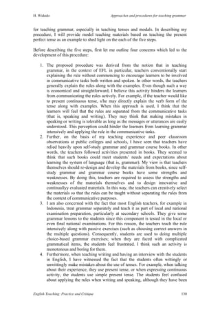 H. Widodo Approaches and procedures for teaching grammar
English Teaching: Practice and Critique 130
for teaching grammar, especially in teaching tenses and modals. In describing my
procedure, I will provide model teaching materials based on teaching the present
perfect tense as an example to shed light on the each of the five steps.
Before describing the five steps, first let me outline four concerns which led to the
development of this procedure:
1. The proposed procedure was derived from the notion that in teaching
grammar, in the context of EFL in particular, teachers conventionally start
explaining the rule without commencing to encourage learners to be involved
in communicative tasks both written and spoken. In other words, the teachers
generally explain the rules along with the examples. Even though such a way
is economical and straightforward, I believe this activity hinders the learners
from communicating the rules actively. For example, if the teacher would like
to present continuous tense, s/he may directly explain the verb form of the
tense along with examples. When this approach is used, I think that the
learners will feel that the rules are separated from the communicative tasks
(that is, speaking and writing). They may think that making mistakes in
speaking or writing is tolerable as long as the messages or utterances are easily
understood. This perception could hinder the learners from learning grammar
intensively and applying the rule in the communicative tasks.
2. Further, on the basis of my teaching experience and peer classroom
observations at public colleges and schools, I have seen that teachers have
relied heavily upon self-study grammar and grammar course books. In other
words, the teachers followed activities presented in books. They seemed to
think that such books could meet students’ needs and expectations about
learning the system of language (that is, grammar). My view is that teachers
themselves should re-design and develop the materials from books, since self-
study grammar and grammar course books have some strengths and
weaknesses. By doing this, teachers are required to assess the strengths and
weaknesses of the materials themselves and to design innovative and
continuallyy evaluated materials. In this way, the teachers can creatively select
the materials so that the rules can be taught without separating the rules from
the context of communicative purposes.
3. I am also concerned with the fact that most English teachers, for example in
Indonesia, treat grammar separately and teach it as part of local and national
examination preparation, particularly at secondary schools. They give some
grammar lessons to the students since this component is tested in the local or
even final national examinations. For this reason, the teachers teach the rule
intensively along with passive exercises (such as choosing correct answers in
the multiple questions). Consequently, students are used to doing multiple
choice-based grammar exercises; when they are faced with complicated
grammatical items, the students feel frustrated. I think such an activity is
monotonous and boring for them.
4. Furthermore, when teaching writing and having an interview with the students
in English, I have witnessed the fact that the students often wittingly or
unwittingly make mistakes about the use of tenses. For example, when talking
about their experience, they use present tense, or when expressing continuous
activity, the students use simple present tense. The students feel confused
about applying the rules when writing and speaking, although they have been
 