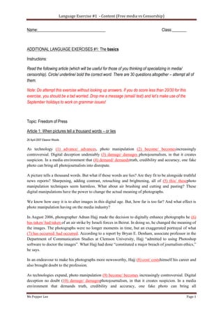 Language Exercise #1 - Content (Free media vs Censorship)
Ms Pepper Lee Page 1
Name:_________________________________ Class:_______
ADDITIONAL LANGUAGE EXERCISES #1: The basics
Instructions:
Read the following article (which will be useful for those of you thinking of specializing in media/
censorship). Circle/ underline/ bold the correct word. There are 30 questions altogether – attempt all of
them.
Note: Do attempt this exercise without looking up answers. If you do score less than 20/30 for this
exercise, you should be a tad worried. Drop me a message (email/ text) and let’s make use of the
September holidays to work on grammar issues!
Topic: Freedom of Press
Article 1: When pictures tell a thousand words – or lies
26 April 2007 Eleanor Woods
As technology (1) advance/ advances, photo manipulation (2) become/ becomesincreasingly
controversial. Digital deception undeniably (3) damage/ damages photojournalism, in that it creates
suspicion. In a media environment that (4) demand/ demandstruth, credibility and accuracy, one fake
photo can bring all photojournalists into disrepute.
A picture tells a thousand words. But what if those words are lies? Are they fit to be alongside truthful
news reports? Sharpening, adding contrast, retouching and brightening, all of (5) this/ thesephoto
manipulation techniques seem harmless. What about air brushing and cutting and pasting? These
digital manipulations have the power to change the actual meaning of photographs.
We know how easy it is to alter images in this digital age. But, how far is too far? And what effect is
photo manipulation having on the media industry?
In August 2006, photographer Adnan Hajj made the decision to digitally enhance photographs he (6)
has taken/ had taken of an air strike by Israeli forces in Beirut. In doing so, he changed the meaning of
the images. The photographs were no longer moments in time, but an exaggerated portrayal of what
(7) has occurred/ had occurred. According to a report by Bryan E. Denham, associate professor in the
Department of Communication Studies at Clemson University, Hajj “admitted to using Photoshop
software to doctor the images”. What Hajj had done “constituted a major breach of journalism ethics,”
he says.
In an endeavour to make his photographs more newsworthy, Hajj (8) cost/ costshimself his career and
also brought doubt to the profession.
As technologies expand, photo manipulation (9) become/ becomes increasingly controversial. Digital
deception no doubt (10) damage/ damagesphotojournalism, in that it creates suspicion. In a media
environment that demands truth, credibility and accuracy, one fake photo can bring all
 