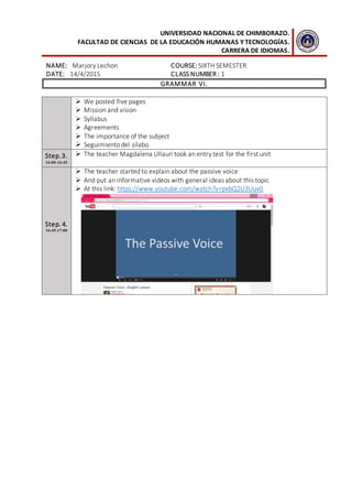 UNIVERSIDAD NACIONAL DE CHIMBORAZO.
FACULTAD DE CIENCIAS DE LA EDUCACIÓN HUMANAS Y TECNOLOGÍAS.
CARRERA DE IDIOMAS.
NAME: Marjory Lechon COURSE: SIXTH SEMESTER
DATE: 14/4/2015 CLASS NUMBER : 1
GRAMMAR VI.
 We posted five pages
 Mission and vision
 Syllabus
 Agreements
 The importance of the subject
 Seguimiento del silabo.
Step.3.
16:00-16:45
 The teacher Magdalena Ullauri took an entry test for the first unit
Step. 4.
16:45-17:00
 The teacher started to explain about the passive voice
 And put an informative videos with general ideas about this topic
 At this link: https://www.youtube.com/watch?v=pxbQ2U3Uuv0
 