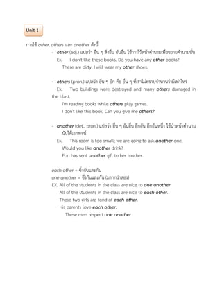 Unit 1
การใช other, others และ another ดังนี้
- other (adj.) แปลวา อื่น ๆ สิ่งอื่น อันอื่น ใชวางไวหนาคํานามเพื่อขยายคํานามนั้น
Ex. I don't like these books. Do you have any other books?
These are dirty, I will wear my other shoes.
- others (pron.) แปลวา อื่น ๆ อีก คือ อื่น ๆ ที่เราไมทราบจํานวนวามีเทาไหร
Ex. Two buildings were destroyed and many others damaged in
the blast.
I'm reading books while others play games.
I don't like this book. Can you give me others?
- another (det., pron.) แปลวา อื่น ๆ อันอื่น อีกอัน อีกอันหนึ่ง ใชนําหนาคํานาม
นับไดเอกพจน
Ex. This room is too small; we are going to ask another one.
Would you like another drink?
Fon has sent another gift to her mother.
each other = ซึ่งกันและกัน
one another = ซึ่งกันและกัน (มากกวาสอง)
EX. All of the students in the class are nice to one another.
All of the students in the class are nice to each other.
These two girls are fond of each other.
His parents love each other.
These men respect one another
 