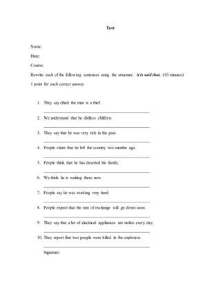Test
Name:
Date;
Course:
Rewrite each of the following sentences using the structure: it is said that. (10 minutes)
1 point for each correct answer.
1. They say (that) the man is a thief.
_________________________________________________
2. We understand that he dislikes children.
_________________________________________________
3. They say that he was very rich in the past.
_________________________________________________
4. People claim that he left the country two months ago.
_________________________________________________
5. People think that he has deserted his family.
_________________________________________________
6. We think he is waiting there now.
_________________________________________________
7. People say he was working very hard.
_________________________________________________
8. People expect that the rate of exchange will go down soon.
_________________________________________________
9. They say that a lot of electrical appliances are stolen every day.
_________________________________________________
10. They report that two people were killed in the explosion.
_________________________________________________
Signature:
 