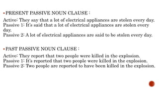PRESENT PASSIVE NOUN CLAUSE :
Active: They say that a lot of electrical appliances are stolen every day.
Passive 1: It’s said that a lot of electrical appliances are stolen every
day.
Passive 2: A lot of electrical appliances are said to be stolen every day.
PAST PASSIVE NOUN CLAUSE :
Active: They report that two people were killed in the explosion.
Passive 1: It’s reported that two people were killed in the explosion.
Passive 2: Two people are reported to have been killed in the explosion.
 