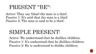 Active: They say (that) the man is a thief.
Passive 1: It’s said that the man is a thief.
Passive 2: The man is said to be a thief.
Active: We understand that he dislikes children.
Passive 1: It’s understood that he dislikes children.
Passive 2: He is understood to dislike children.
 