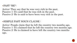 PAST "BE":
Active: They say that he was very rich in the past.
Passive 1: It’s said that he was rich in the past.
Passive 2: He is said to have been very rich in the past.
SIMPLE PAST NOUN CLAUSE :
Active: People claim that he left the country two months ago.
Passive 1: It’s claimed that he left the country two months ago.
Passive 2: He is claimed to have left the country two months
ago.
 
