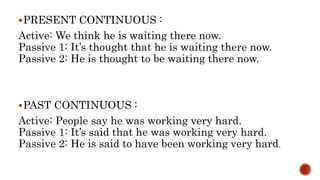 PRESENT CONTINUOUS :
Active: We think he is waiting there now.
Passive 1: It’s thought that he is waiting there now.
Passive 2: He is thought to be waiting there now.
PAST CONTINUOUS :
Active: People say he was working very hard.
Passive 1: It’s said that he was working very hard.
Passive 2: He is said to have been working very hard.
 