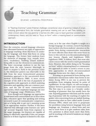 Teaching Grammar
DIANE LARSEN-FREEMAN
In "Teaching Grammar," Larsen-Freeman challenges conventional views of grammar. Instead of simply
analyzing grammatical form, she includes grammatical meaning and use as well. Then, building on
what is known about the way grammar is learned, she offers ways to teach grammar consistent with
contemporary theory and the need to "focus on form" within a meaning-based or communicative
approach.
INTRODUCTION
Over the centuries, second language educators
have alternated between two types of approaches
to language teaching: those that focus on analyz-
ing the language and those that focus on using
the language. The former have students learn
the elements of language (e.g., sounds, struc-
tures, vocabulary), building toward students'
being able to use the elements to communicate.
The latter encourage students to use the lan-
guage from the start, however falteringly, in
order to acquire it. Early in the previous centu-
ry, this distinctive pattern was observable in the
shift from the more form-oriented grammar-
translation approach to the use-oriented direct
method (Celce-Murcia 1980). A more recent
example of the shift is the loss of popularity of
the cognitive-code approach, in which analyzing
structures and applying rules are common prac-
tices, and the rise of more communicative
approaches, which emphasize language use over
rules of language usage (Widdowson 1978).
Even though such language use approaches
as task-based and content-based are in favor these
days, educators agree that speaking and writing
accurately is part of communicative competence,
just as is being able to get one's meaning across
in an appropriate manner. Further, it has been
observed that although some learners can "pick
up" accurate linguistic form from exposure to
the target language, few learners are capable of
doing so efficiently, especially if they are postpu-
bescent or if their exposure is limited to the class-
room, as is the case when English is taught as a
foreign language. In contrast, research has shown
that teachers who focus students' attention on lin-
guistic form during communicative interactions
are more effective than those who never focus on
form or who only do so in decontextualized gram-
mar lessons (Spada and Lightbown 1993;
Lightbown 1998). It follows, then, that most edu-
cators concur with the need to teach grammatical
form. However, they advise doing so by "focusing
on form" within a meaning-based or communica-
tive approach in order to avoid a return to ana-
lytic approaches in which decontextualized
language forms were the object of study.
Focusing on grammatical form during com-
municative interactions rather than forms in iso-
lation (Long 1991) is one way to prevent the
pendulum from swinging beyond its point of
equilibrium. In this chapter, we will encourage a
balance between grammar and communication.
The first step is to come to a broader under-
standing of grammar than has usually been the
case. Equating grammar with form and the teach-
ing of grammar with the teaching of explicit lin-
guistic rules concerning form are unduly limiting,
representing what we have called myths (Larsen-
Freeman 1995), which only serve to perpetuate
the pendulum swing between language form and
language use. Grammar is about form and one
way to teach form is to give students rules; how-
ever, grammar is about much more than form,
and its teaching is ill served if students are simply
given rules.
251
 