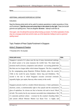 Language Exercise #2 - Editing (Singapore and Freedom – The Guardian)
Ms Pepper Lee Page 1
Name:_________________________________ Class:_______
ADDITIONAL LANGUAGE EXERCISES #2: EDITING
Instructions:
Read the following article (which will be useful for students specializing in media/ censorship or Crime
and Punishment.). Spot the errors and correct them in the column on the right. These can be both
grammar and spelling errors. There are altogether 30 errors – attempt to edit them all.
Once again, note: Do attempt this exercise without looking up answers. For further explanation of rules,
drop me a message (email/ text) and let’s make use of the September holidays to work on grammar/
spelling issues!
Topic: Freedom of Press/ Capital Punishment in Singapore
Article 2: Singapore & Freedom
17 November 2010, The Guardian
Article (with errors) Edits
Singapore is proud of it’s place near the top of many international rankings.
Its school system is by some measures the world's best. The island state
promotes itself as diverse, competative and cultured – an exciting global hub.
But there are two league tables which shame Singapore. The first, compelled
by the campaigning group Reporters Without Borders, place the country
136th in the world for press freedom– below Iraq and Zimbabwe. The
second is the rate in which Singapore executes convicted criminals:
argueably higher, per capita, than any other country in the world.
Singapore presents itself as a modern liberal democracy: it had a parliament,
elections, courts, a constitutionally right to free speech and the consumerist
gloss of capitalism. Its citizens are free to become rich and to travel. Much
do both. The country has by any measure succeeded since independance. But
it’s autocratic political culture – overseen by the country's founding father
and current official Minister Mentor Lee Kuan Yew– is highly and
1.__________
2.___________
3.___________
4.___________
5.___________
6.___________
7.___________
8.__________
9.__________
10.__________
11.__________
 