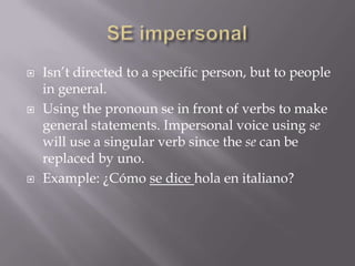    Isn’t directed to a specific person, but to people
    in general.
   Using the pronoun se in front of verbs to make
    general statements. Impersonal voice using se
    will use a singular verb since the se can be
    replaced by uno.
   Example: ¿Cómo se dice hola en italiano?
 