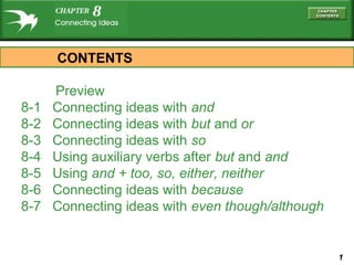 CONTENTS
8-1
8-2
8-3
8-4
8-5
8-6
8-7

Preview
Connecting ideas with and
Connecting ideas with but and or
Connecting ideas with so
Using auxiliary verbs after but and and
Using and + too, so, either, neither
Connecting ideas with because
Connecting ideas with even though/although

1

 
