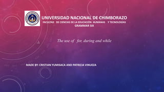 MADE BY: CRISTIAN YUMISACA AND PATRICIA VINUEZA
UNIVERSIDAD NACIONAL DE CHIMBORAZO
FACULTAD DE CIENCIAS DE LA EDUCACIÓN HUMANAS Y TECNOLOGÍAS
GRAMMAR SIX
The use of for, during and while
 