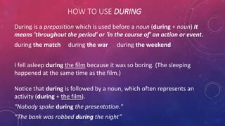 HOW TO USE DURING
During is a preposition which is used before a noun (during + noun) It
means 'throughout the period' or 'in the course of' an action or event.
during the match during the war during the weekend
I fell asleep during the film because it was so boring. (The sleeping
happened at the same time as the film.)
Notice that during is followed by a noun, which often represents an
activity (during + the film).
"Nobody spoke during the presentation."
“The bank was robbed during the night”
 