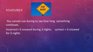 REMEMBER
You cannot use during to say how long something
continues.
Incorrect= It snowed during 3 nights correct = It snowed
for 3 nights
 