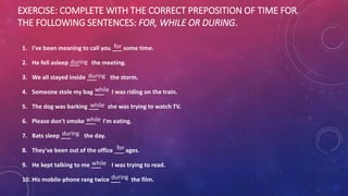 EXERCISE: COMPLETE WITH THE CORRECT PREPOSITION OF TIME FOR
THE FOLLOWING SENTENCES: FOR, WHILE OR DURING.
1. I've been meaning to call you ___ some time.
2. He fell asleep ___ the meeting.
3. We all stayed inside ___ the storm.
4. Someone stole my bag ___ I was riding on the train.
5. The dog was barking ___ she was trying to watch TV.
6. Please don't smoke ___ I'm eating.
7. Bats sleep ___ the day.
8. They've been out of the office ___ ages.
9. He kept talking to me ___ I was trying to read.
10. His mobile-phone rang twice ___ the film.
for
for
during
during
during
during
while
while
while
while
 