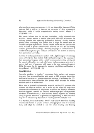 82 Difficulties in Teaching and Learning Grammar…
International Journal of Instruction, July 2011 ● Vol.4, No.2
all scores for the survey questionnaire (4.10) was obtained for Statement 17 (My
students find it difficult to improve the accuracy of their grammatical
knowledge within a totally communicative writing activity) (Table 2 -
ANNEXURE – II).
The results indicate that, in teachers' perceptions, totally communicative
activities, whether written or spoken, pose great difficulties to students for
learning grammar and improving grammatical accuracy, writing activities
proving more challenging than spoken ones. It might be inferred that the
teachers surveyed might have a serious concern about the lack of sufficient
focus on form in purely communicative activities or tasks for developing
students' grammatical knowledge. Practising language as communication in
real-life tasks might not give sufficient opportunities for students to improve
their grammatical knowledge.
In terms of teacher qualifications, teachers with a diploma agree very strongly
(mean of 4.67) that their students find it difficult to improve the accuracy of
their grammatical language within a totally communicative writing activity and
the majority of teachers surveyed, who have a bachelor's degree, also seem to
show a high level of agreement with regard to the same statement (mean of
4.01). The mean for this statement for teachers with higher qualifications is
lower (Table 6 - ANNEXURE – II).
CONCLUSION
Generally speaking, in teachers’ perceptions, both teachers and students
invariably face serious difficulties with regard to EFL grammar instruction,
students facing them to a greater extent than teachers. It is obvious that EFL
teachers consider these difficulties quite serious, which suggests that serious
attention needs to be paid to them.
There may be generally recommended ways of teaching EFL grammar (for
example, the implicit method), but it would not be proper to adopt them
universally without looking at the possible difficulties that might go with those
methods suggested. While a less favoured method might pose fewer problems
and hence be more effective, a more favoured method might be less effective
owing to greater difficulties or problems in implementing it. The difficulties
may also be influenced by the context in which a particular method is used.
It is, therefore, necessary to make a detailed study of such difficulties faced by
teachers and students in specific contexts, take appropriate steps to overcome
them, and adapt the method to suit the actual teaching and learning
 