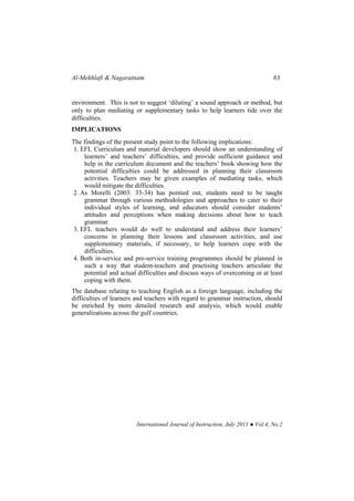 Al-Mekhlafi & Nagaratnam 83
International Journal of Instruction, July 2011 ● Vol.4, No.2
environment. This is not to suggest ‘diluting’ a sound approach or method, but
only to plan mediating or supplementary tasks to help learners tide over the
difficulties.
IMPLICATIONS
The findings of the present study point to the following implications:
1. EFL Curriculum and material developers should show an understanding of
learners’ and teachers’ difficulties, and provide sufficient guidance and
help in the curriculum document and the teachers’ book showing how the
potential difficulties could be addressed in planning their classroom
activities. Teachers may be given examples of mediating tasks, which
would mitigate the difficulties.
2. As Morelli (2003: 33-34) has pointed out, students need to be taught
grammar through various methodologies and approaches to cater to their
individual styles of learning, and educators should consider students’
attitudes and perceptions when making decisions about how to teach
grammar.
3. EFL teachers would do well to understand and address their learners’
concerns in planning their lessons and classroom activities, and use
supplementary materials, if necessary, to help learners cope with the
difficulties.
4. Both in-service and pre-service training programmes should be planned in
such a way that student-teachers and practising teachers articulate the
potential and actual difficulties and discuss ways of overcoming or at least
coping with them.
The database relating to teaching English as a foreign language, including the
difficulties of learners and teachers with regard to grammar instruction, should
be enriched by more detailed research and analysis, which would enable
generalizations across the gulf countries.
 
