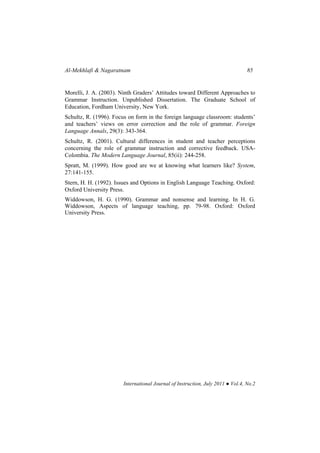 Al-Mekhlafi & Nagaratnam 85
International Journal of Instruction, July 2011 ● Vol.4, No.2
Morelli, J. A. (2003). Ninth Graders’ Attitudes toward Different Approaches to
Grammar Instruction. Unpublished Dissertation. The Graduate School of
Education, Fordham University, New York.
Schultz, R. (1996). Focus on form in the foreign language classroom: students’
and teachers’ views on error correction and the role of grammar. Foreign
Language Annals, 29(3): 343-364.
Schultz, R. (2001). Cultural differences in student and teacher perceptions
concerning the role of grammar instruction and corrective feedback. USA-
Colombia. The Modern Language Journal, 85(ii): 244-258.
Spratt, M. (1999). How good are we at knowing what learners like? System,
27:141-155.
Stern, H. H. (1992). Issues and Options in English Language Teaching. Oxford:
Oxford University Press.
Widdowson, H. G. (1990). Grammar and nonsense and learning. In H. G.
Widdowson, Aspects of language teaching, pp. 79-98. Oxford: Oxford
University Press.
 
