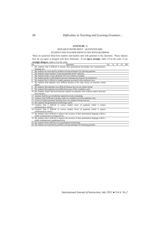 86 Difficulties in Teaching and Learning Grammar…
International Journal of Instruction, July 2011 ● Vol.4, No.2
ANNEXURE - I
RESEARCH INSTRUMENT – QUESTIONNAIRE
STUDENT AND TEACHER DIFFICULTIES WITH GRAMMAR
These are questions about how students and teachers deal with grammar in the classroom. Please indicate
how far you agree or disagree with these statements. If you agree strongly, mark a 5 on the scale; if you
strongly disagree, mark a 1 on the scale.
No. Statement SA A N D SD
1 My students find it difficult to transfer their grammatical knowledge into communicative
language use.
2 My students are motivated by problem-solving techniques for learning grammar.
3 My students expect teachers to present grammar points explicitly.
4 My students prefer to learn grammar from one-sentence examples.
5 My students prefer to find matches between meaning and structure for themselves.
6 My students find it difficult to handle grammar presented within authentic texts.
7 My students find authentic texts difficult because of the wide variety of structures which
appear.
8 My students find authentic texts difficult because they are too culture bound.
9 My students find authentic texts difficult because of the vocabulary used.
10 My students cannot find form-function matches in authentic texts without explicit direction
from teachers.
11 Teachers find the use of authentic material too time-consuming.
12 Teachers find it difficult to produce tasks of a suitable level from authentic texts.
13 A lack of explicit grammar teaching leaves my students feeling insecure.
14 My students find grammatical terminology useful.
15 Teachers find it difficult to correct student errors of grammar within a written
communicative context.
16 Teachers find it difficult to correct student errors of grammar within a spoken
communicative context.
17 My students find it difficult to improve the accuracy of their grammatical language within a
totally communicative writing activity.
18 My students find it difficult to improve the accuracy of their grammatical language within a
totally communicative speaking activity.
19 My students find it difficult to use grammatical terminology.
20 My students are frustrated by problem-solving techniques for learning grammar.
 